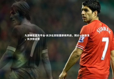 九游娱乐官方平台-长沙北京较量即将开战，预计一触即发，长沙但北京