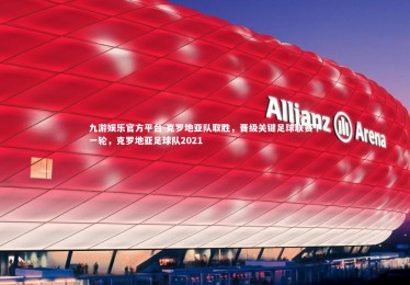 九游娱乐官方平台-克罗地亚队取胜，晋级关键足球联赛下一轮，克罗地亚足球队2021