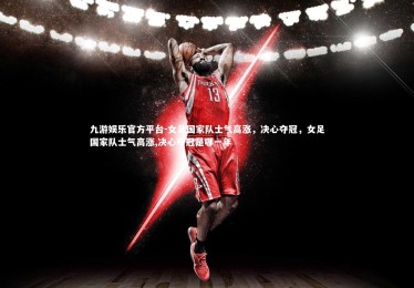 九游娱乐官方平台-女足国家队士气高涨，决心夺冠，女足国家队士气高涨,决心夺冠是哪一年